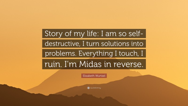 Elizabeth Wurtzel Quote: “Story of my life: I am so self-destructive, I turn solutions into problems. Everything I touch, I ruin. I’m Midas in reverse.”