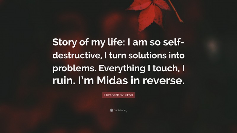 Elizabeth Wurtzel Quote: “Story of my life: I am so self-destructive, I turn solutions into problems. Everything I touch, I ruin. I’m Midas in reverse.”