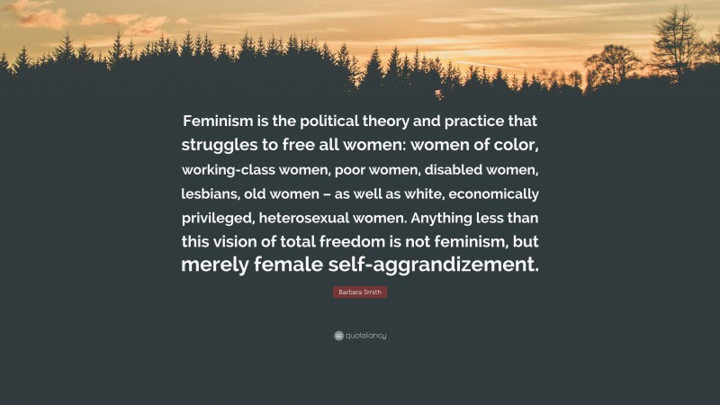 Barbara Smith Quote: “Feminism is the political theory and practice that struggles to free all women: women of color, working-class women, poor women, disabled women, lesbians, old women – as well as white, economically privileged, heterosexual women. Anything less than this vision of total freedom is not feminism, but merely female self-aggrandizement.”