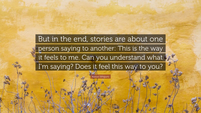 Kazuo Ishiguro Quote: “But in the end, stories are about one person saying to another: This is the way it feels to me. Can you understand what I’m saying? Does it feel this way to you?”