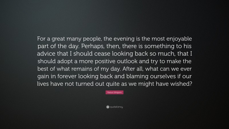 Kazuo Ishiguro Quote: “For a great many people, the evening is the most enjoyable part of the day. Perhaps, then, there is something to his advice that I should cease looking back so much, that I should adopt a more positive outlook and try to make the best of what remains of my day. After all, what can we ever gain in forever looking back and blaming ourselves if our lives have not turned out quite as we might have wished?”
