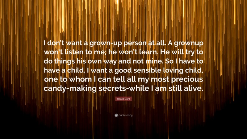 Roald Dahl Quote: “I don’t want a grown-up person at all. A grownup won’t listen to me; he won’t learn. He will try to do things his own way and not mine. So I have to have a child. I want a good sensible loving child, one to whom I can tell all my most precious candy-making secrets-while I am still alive.”