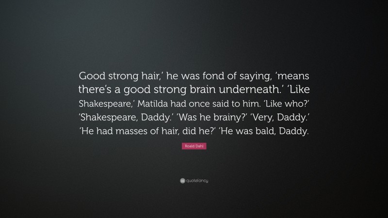 Roald Dahl Quote: “Good strong hair,’ he was fond of saying, ‘means there’s a good strong brain underneath.’ ‘Like Shakespeare,’ Matilda had once said to him. ‘Like who?’ ‘Shakespeare, Daddy.’ ‘Was he brainy?’ ‘Very, Daddy.’ ‘He had masses of hair, did he?’ ‘He was bald, Daddy.”