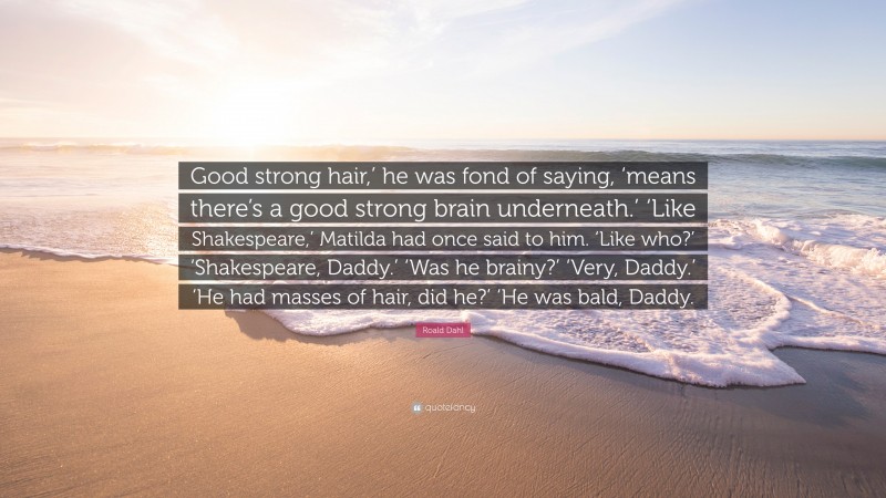 Roald Dahl Quote: “Good strong hair,’ he was fond of saying, ‘means there’s a good strong brain underneath.’ ‘Like Shakespeare,’ Matilda had once said to him. ‘Like who?’ ‘Shakespeare, Daddy.’ ‘Was he brainy?’ ‘Very, Daddy.’ ‘He had masses of hair, did he?’ ‘He was bald, Daddy.”