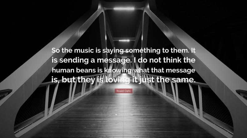 Roald Dahl Quote: “So the music is saying something to them. It is sending a message. I do not think the human beans is knowing what that message is, but they is loving it just the same.”