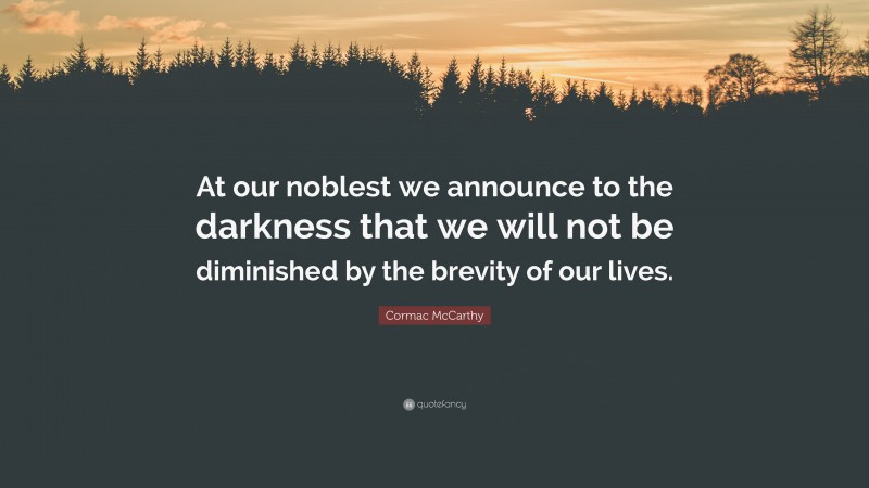 Cormac McCarthy Quote: “At our noblest we announce to the darkness that we will not be diminished by the brevity of our lives.”