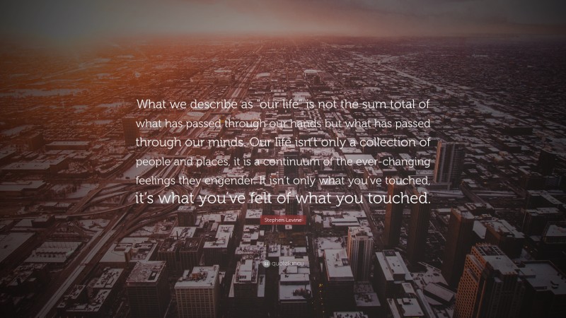 Stephen Levine Quote: “What we describe as “our life” is not the sum total of what has passed through our hands but what has passed through our minds. Our life isn’t only a collection of people and places, it is a continuum of the ever-changing feelings they engender. It isn’t only what you’ve touched, it’s what you’ve felt of what you touched.”
