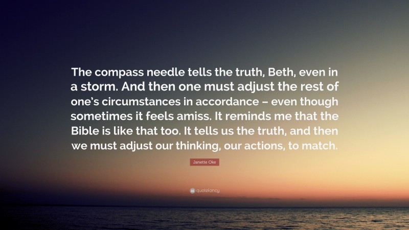 Janette Oke Quote: “The compass needle tells the truth, Beth, even in a storm. And then one must adjust the rest of one’s circumstances in accordance – even though sometimes it feels amiss. It reminds me that the Bible is like that too. It tells us the truth, and then we must adjust our thinking, our actions, to match.”