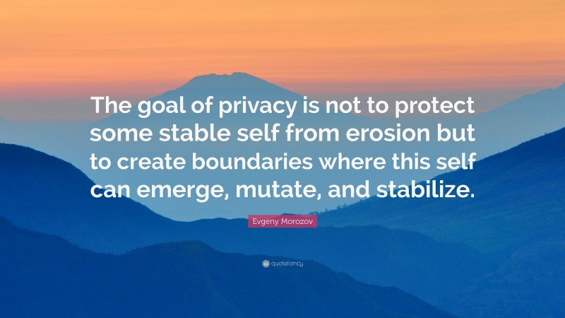 Evgeny Morozov Quote: “The goal of privacy is not to protect some stable self from erosion but to create boundaries where this self can emerge, mutate, and stabilize.”