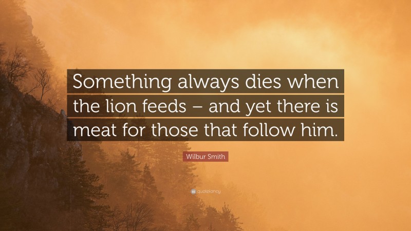 Wilbur Smith Quote: “Something always dies when the lion feeds – and yet there is meat for those that follow him.”