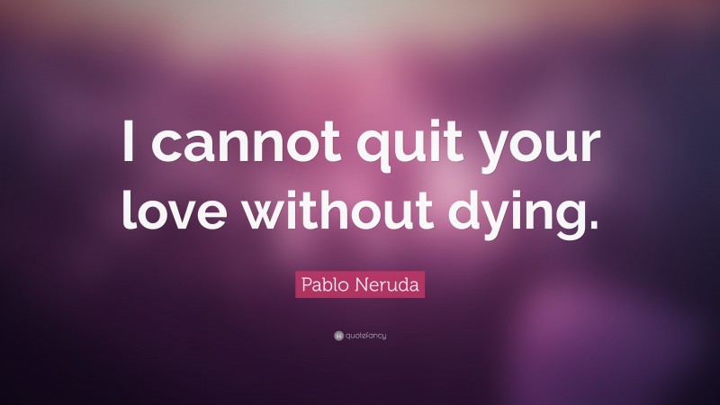 Pablo Neruda Quote: “I cannot quit your love without dying.”