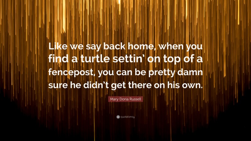 Mary Doria Russell Quote: “Like we say back home, when you find a turtle settin’ on top of a fencepost, you can be pretty damn sure he didn’t get there on his own.”