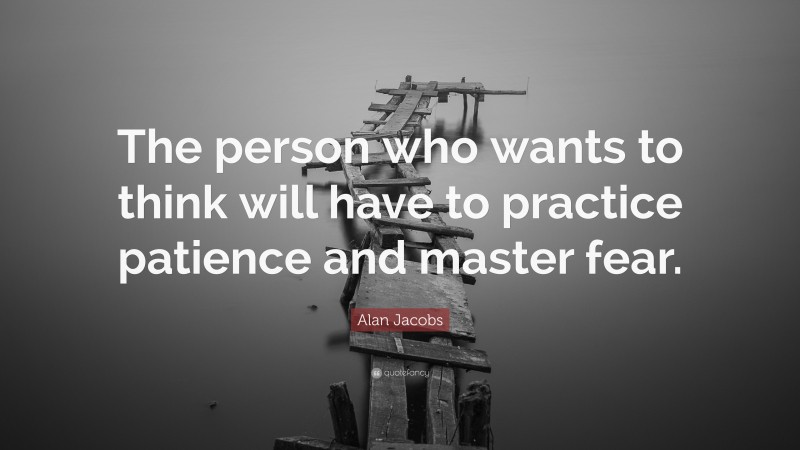 Alan Jacobs Quote: “The person who wants to think will have to practice patience and master fear.”