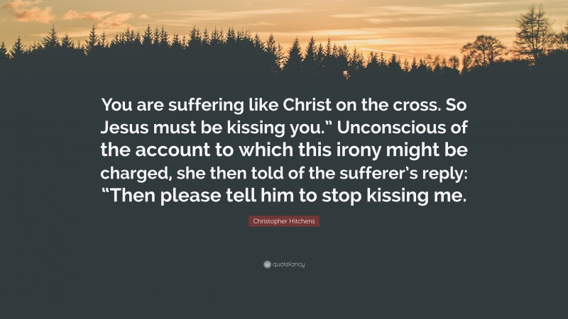 Christopher Hitchens Quote: “You are suffering like Christ on the cross. So Jesus must be kissing you.” Unconscious of the account to which this irony might be charged, she then told of the sufferer’s reply: “Then please tell him to stop kissing me.”