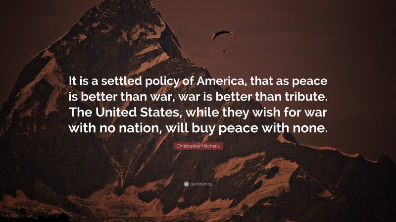 Christopher Hitchens Quote: “It is a settled policy of America, that as peace is better than war, war is better than tribute. The United States, while they wish for war with no nation, will buy peace with none.”
