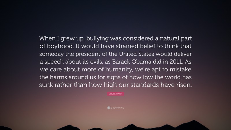 Steven Pinker Quote: “When I grew up, bullying was considered a natural part of boyhood. It would have strained belief to think that someday the president of the United States would deliver a speech about its evils, as Barack Obama did in 2011. As we care about more of humanity, we’re apt to mistake the harms around us for signs of how low the world has sunk rather than how high our standards have risen.”