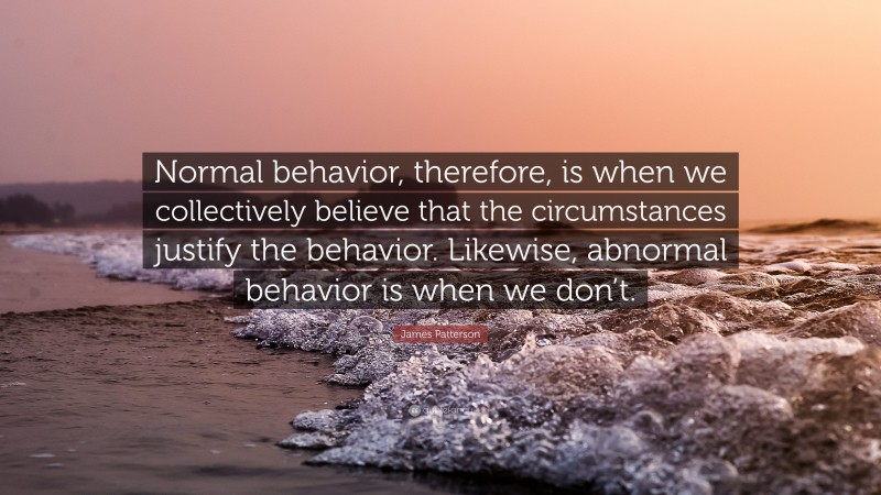 James Patterson Quote: “Normal behavior, therefore, is when we collectively believe that the circumstances justify the behavior. Likewise, abnormal behavior is when we don’t.”