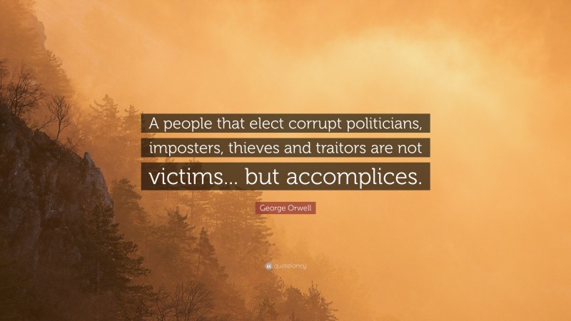 George Orwell Quote: “A people that elect corrupt politicians, imposters, thieves and traitors are not victims... but accomplices.”