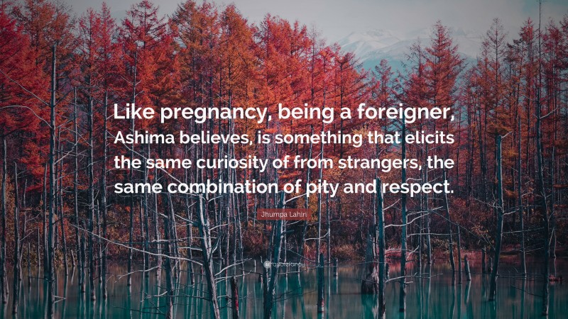 Jhumpa Lahiri Quote: “Like pregnancy, being a foreigner, Ashima believes, is something that elicits the same curiosity of from strangers, the same combination of pity and respect.”
