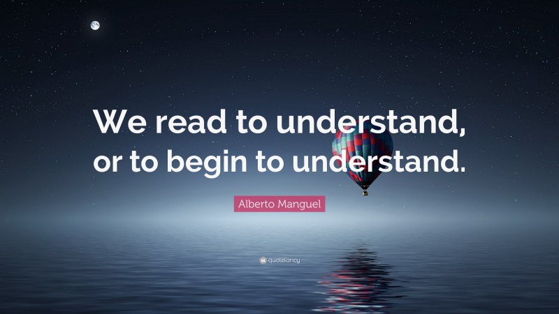Alberto Manguel Quote: “We read to understand, or to begin to understand.”