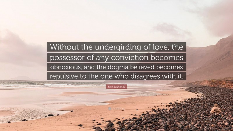 Ravi Zacharias Quote: “Without the undergirding of love, the possessor of any conviction becomes obnoxious, and the dogma believed becomes repulsive to the one who disagrees with it.”