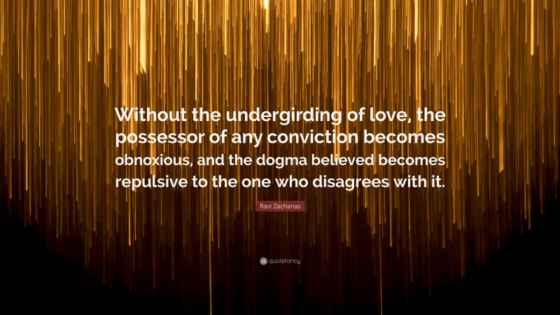 Ravi Zacharias Quote: “Without the undergirding of love, the possessor of any conviction becomes obnoxious, and the dogma believed becomes repulsive to the one who disagrees with it.”