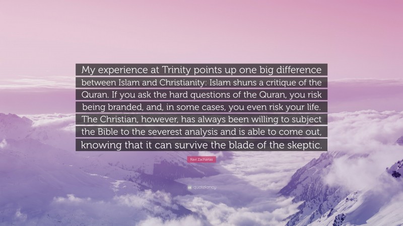 Ravi Zacharias Quote: “My experience at Trinity points up one big difference between Islam and Christianity: Islam shuns a critique of the Quran. If you ask the hard questions of the Quran, you risk being branded, and, in some cases, you even risk your life. The Christian, however, has always been willing to subject the Bible to the severest analysis and is able to come out, knowing that it can survive the blade of the skeptic.”