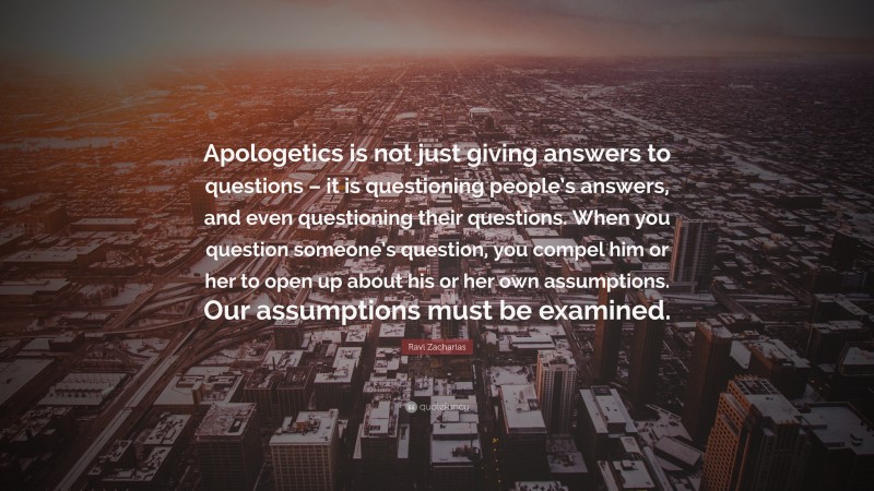 Ravi Zacharias Quote: “Apologetics is not just giving answers to questions – it is questioning people’s answers, and even questioning their questions. When you question someone’s question, you compel him or her to open up about his or her own assumptions. Our assumptions must be examined.”