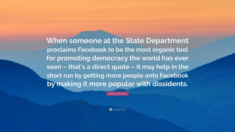 Evgeny Morozov Quote: “When someone at the State Department proclaims Facebook to be the most organic tool for promoting democracy the world has ever seen – that’s a direct quote – it may help in the short run by getting more people onto Facebook by making it more popular with dissidents.”