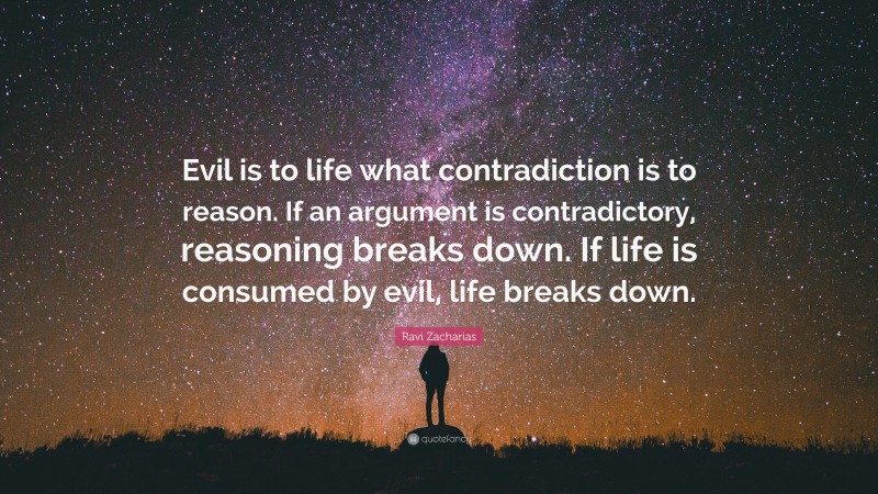 Ravi Zacharias Quote: “Evil is to life what contradiction is to reason. If an argument is contradictory, reasoning breaks down. If life is consumed by evil, life breaks down.”