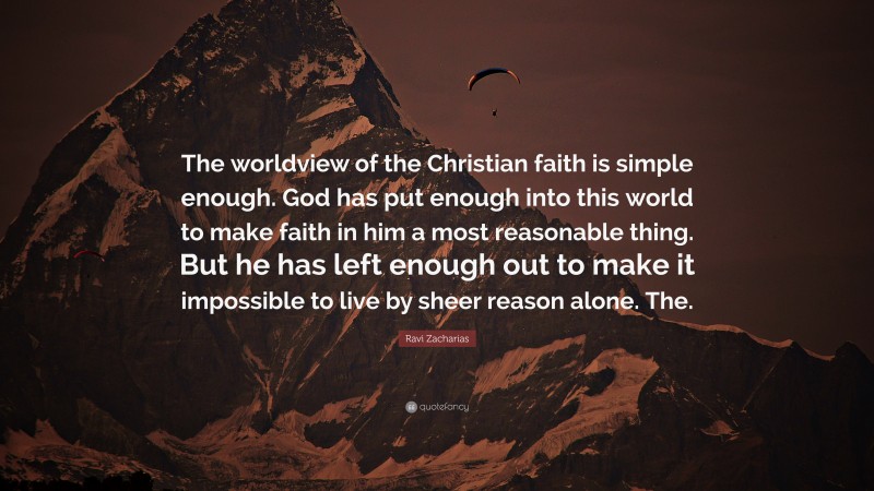 Ravi Zacharias Quote: “The worldview of the Christian faith is simple enough. God has put enough into this world to make faith in him a most reasonable thing. But he has left enough out to make it impossible to live by sheer reason alone. The.”