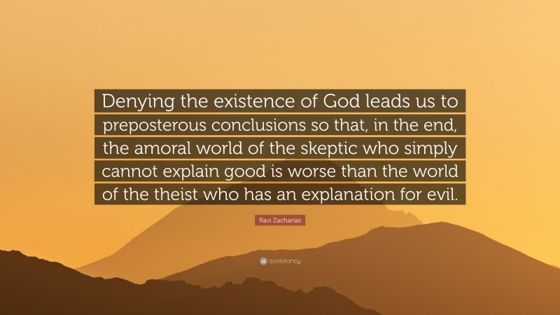 Ravi Zacharias Quote: “Denying the existence of God leads us to preposterous conclusions so that, in the end, the amoral world of the skeptic who simply cannot explain good is worse than the world of the theist who has an explanation for evil.”