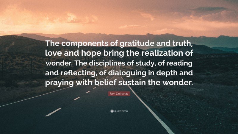 Ravi Zacharias Quote: “The components of gratitude and truth, love and hope bring the realization of wonder. The disciplines of study, of reading and reflecting, of dialoguing in depth and praying with belief sustain the wonder.”