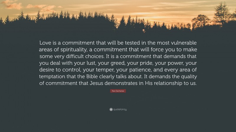 Ravi Zacharias Quote: “Love is a commitment that will be tested in the most vulnerable areas of spirituality, a commitment that will force you to make some very difficult choices. It is a commitment that demands that you deal with your lust, your greed, your pride, your power, your desire to control, your temper, your patience, and every area of temptation that the Bible clearly talks about. It demands the quality of commitment that Jesus demonstrates in His relationship to us.”