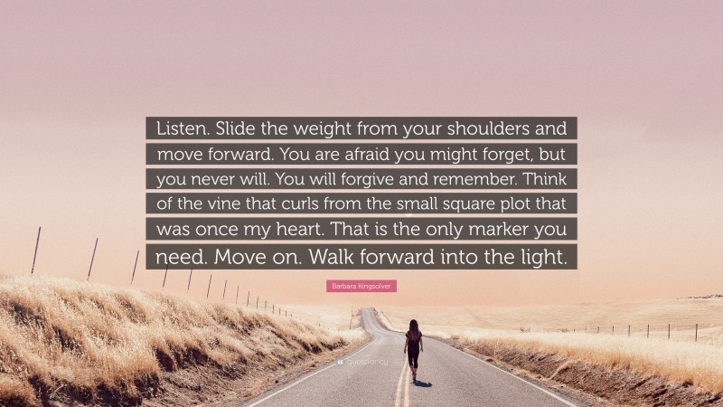 Barbara Kingsolver Quote: “Listen. Slide the weight from your shoulders and move forward. You are afraid you might forget, but you never will. You will forgive and remember. Think of the vine that curls from the small square plot that was once my heart. That is the only marker you need. Move on. Walk forward into the light.”