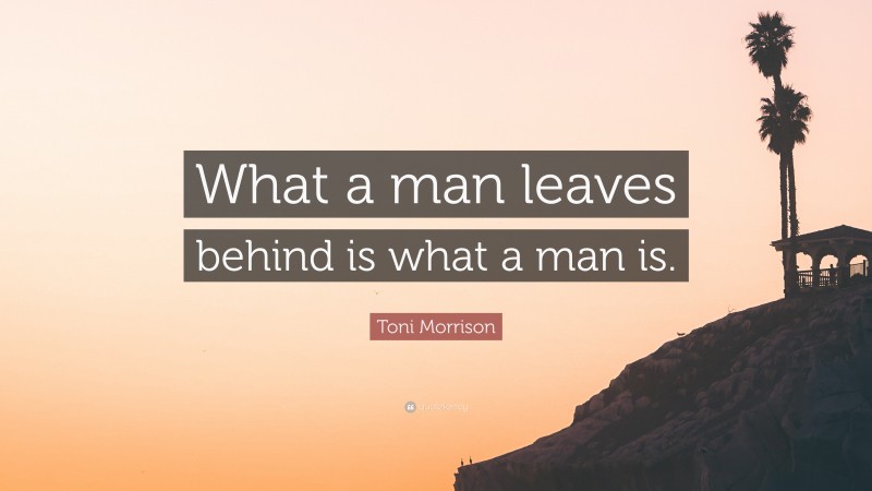 Toni Morrison Quote: “What a man leaves behind is what a man is.”
