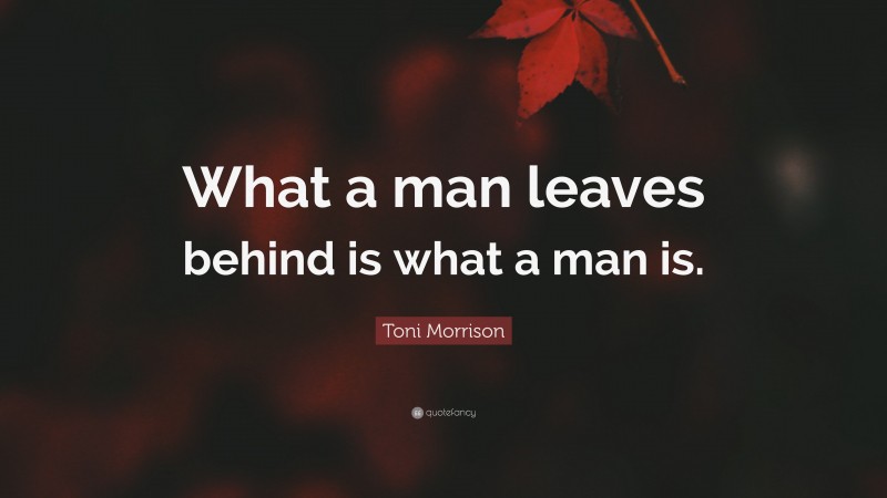 Toni Morrison Quote: “What a man leaves behind is what a man is.”