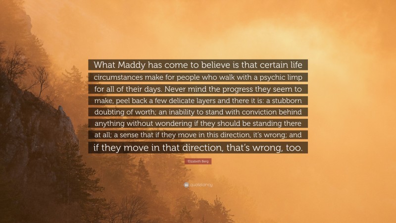 Elizabeth Berg Quote: “What Maddy has come to believe is that certain life circumstances make for people who walk with a psychic limp for all of their days. Never mind the progress they seem to make, peel back a few delicate layers and there it is: a stubborn doubting of worth; an inability to stand with conviction behind anything without wondering if they should be standing there at all; a sense that if they move in this direction, it’s wrong; and if they move in that direction, that’s wrong, too.”