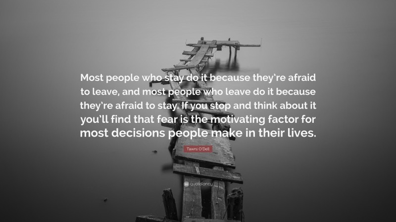 Tawni O'Dell Quote: “Most people who stay do it because they’re afraid to leave, and most people who leave do it because they’re afraid to stay. If you stop and think about it you’ll find that fear is the motivating factor for most decisions people make in their lives.”