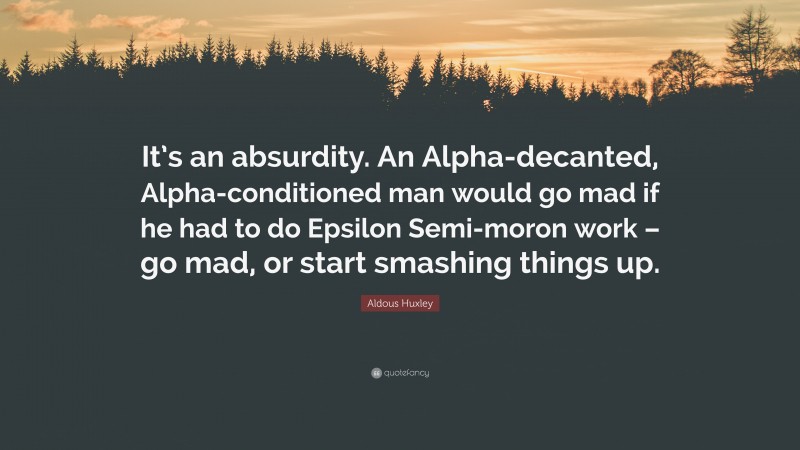 Aldous Huxley Quote: “It’s an absurdity. An Alpha-decanted, Alpha-conditioned man would go mad if he had to do Epsilon Semi-moron work – go mad, or start smashing things up.”