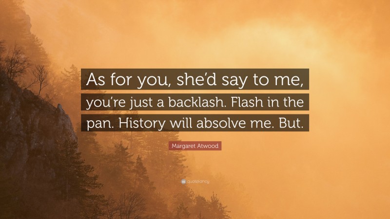 Margaret Atwood Quote: “As for you, she’d say to me, you’re just a backlash. Flash in the pan. History will absolve me. But.”