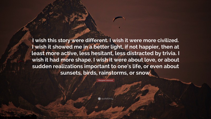 Margaret Atwood Quote: “I wish this story were different. I wish it were more civilized. I wish it showed me in a better light, if not happier, then at least more active, less hesitant, less distracted by trivia. I wish it had more shape. I wish it were about love, or about sudden realizations important to one’s life, or even about sunsets, birds, rainstorms, or snow.”