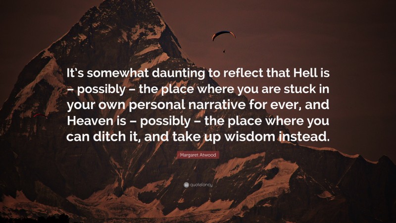 Margaret Atwood Quote: “It’s somewhat daunting to reflect that Hell is – possibly – the place where you are stuck in your own personal narrative for ever, and Heaven is – possibly – the place where you can ditch it, and take up wisdom instead.”