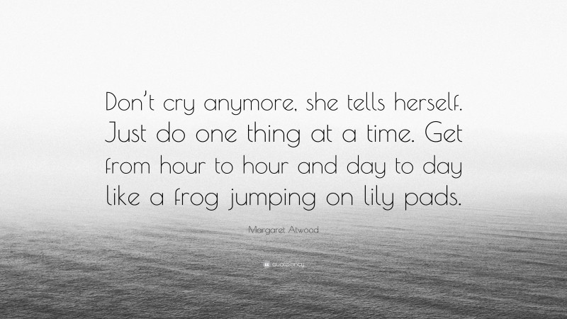 Margaret Atwood Quote: “Don’t cry anymore, she tells herself. Just do one thing at a time. Get from hour to hour and day to day like a frog jumping on lily pads.”