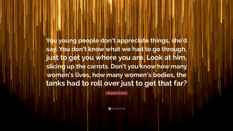 Margaret Atwood Quote: “You young people don’t appreciate things, she’d say. You don’t know what we had to go through, just to get you where you are. Look at him, slicing up the carrots. Don’t you know how many women’s lives, how many women’s bodies, the tanks had to roll over just to get that far?”