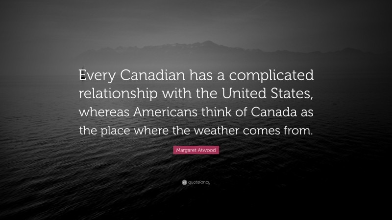 Margaret Atwood Quote: “Every Canadian has a complicated relationship with the United States, whereas Americans think of Canada as the place where the weather comes from.”