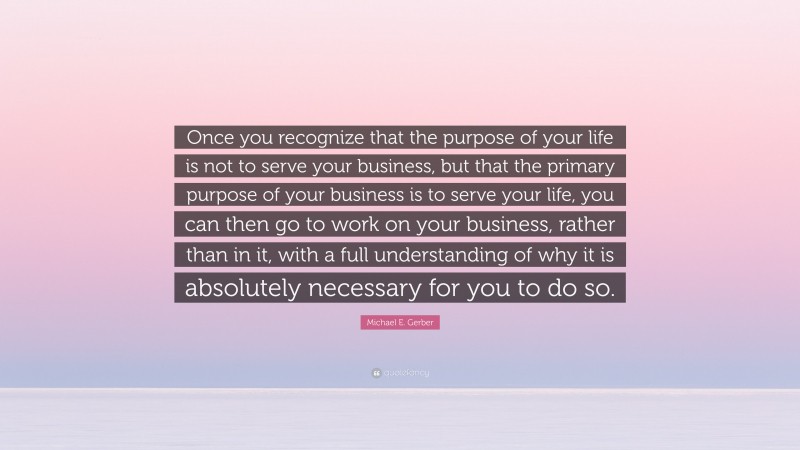 Michael E. Gerber Quote: “Once you recognize that the purpose of your life is not to serve your business, but that the primary purpose of your business is to serve your life, you can then go to work on your business, rather than in it, with a full understanding of why it is absolutely necessary for you to do so.”