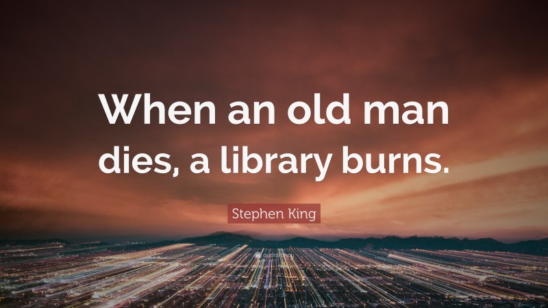 Stephen King Quote: “When an old man dies, a library burns.”