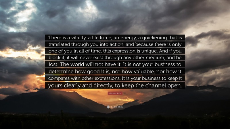 Geneen Roth Quote: “There is a vitality, a life force, an energy, a quickening that is translated through you into action, and because there is only one of you in all of time, this expression is unique. And if you block it, it will never exist through any other medium, and be lost. The world will not have it. It is not your business to determine how good it is, nor how valuable, nor how it compares with other expressions. It is your business to keep it yours clearly and directly, to keep the channel open.”