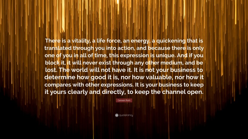 Geneen Roth Quote: “There is a vitality, a life force, an energy, a quickening that is translated through you into action, and because there is only one of you in all of time, this expression is unique. And if you block it, it will never exist through any other medium, and be lost. The world will not have it. It is not your business to determine how good it is, nor how valuable, nor how it compares with other expressions. It is your business to keep it yours clearly and directly, to keep the channel open.”